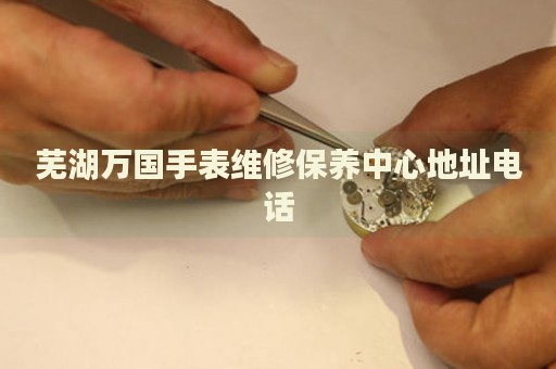 蕪湖萬國手表維修保養(yǎng)中心地址電話