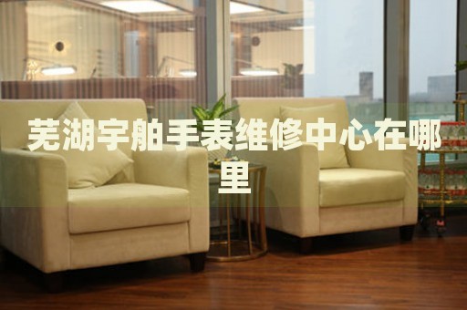蕪湖宇舶手表維修中心在哪里