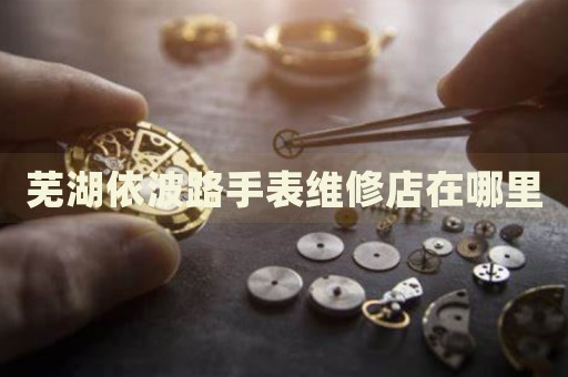 蕪湖依波路手表維修店在哪里
