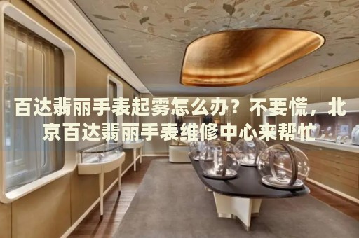 百達(dá)翡麗手表起霧怎么辦？不要慌，北京百達(dá)翡麗手表維修中心來(lái)幫忙