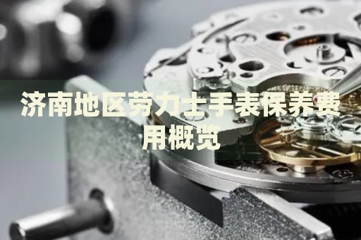 濟(jì)南地區(qū)勞力士手表保養(yǎng)費(fèi)用概覽