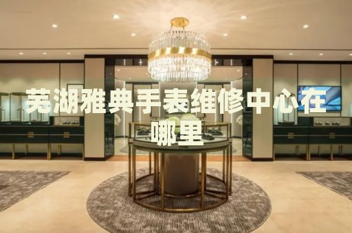 蕪湖雅典手表維修中心在哪里