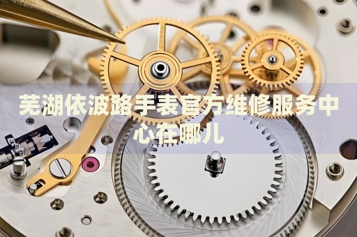 蕪湖依波路手表官方維修服務(wù)中心在哪兒