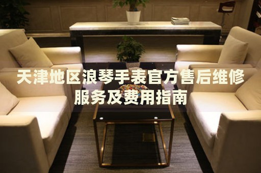 天津地區(qū)浪琴手表官方售后維修服務(wù)及費(fèi)用指南