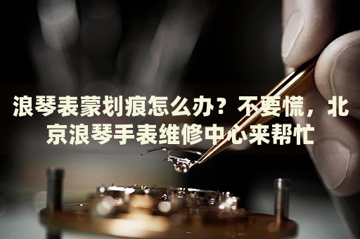 浪琴表蒙劃痕怎么辦？不要慌，北京浪琴手表維修中心來(lái)幫忙