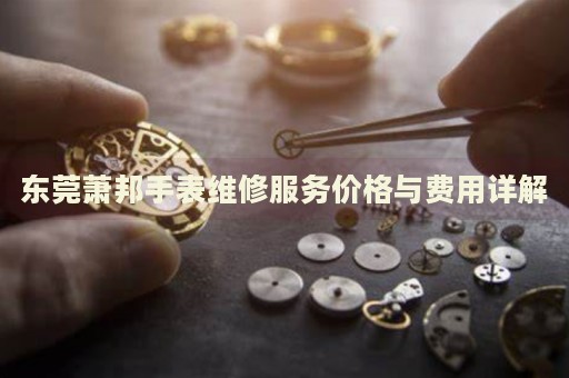 東莞蕭邦手表維修服務價格與費用詳解