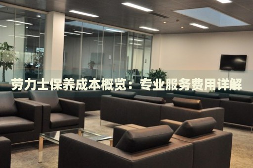勞力士保養(yǎng)成本概覽：專業(yè)服務費用詳解