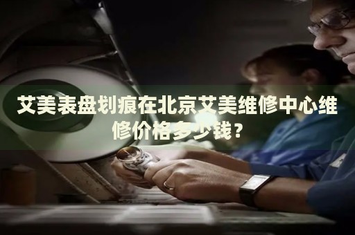 艾美表盤劃痕在北京艾美維修中心維修價格多少錢？