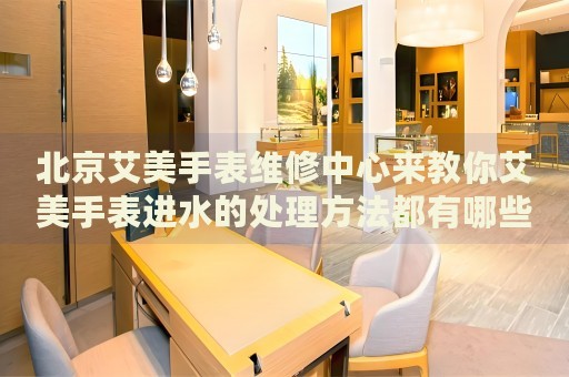 北京艾美手表維修中心來教你艾美手表進水的處理方法都有哪些？