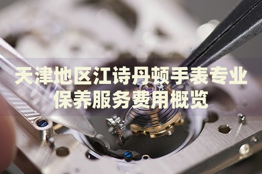 天津地區(qū)江詩丹頓手表專業(yè)保養(yǎng)服務費用概覽