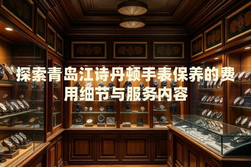 探索青島江詩丹頓手表保養(yǎng)的費用細節(jié)與服務內容