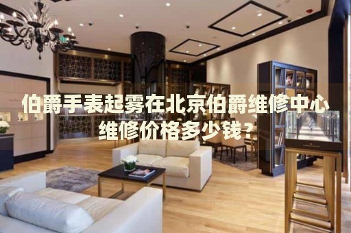 伯爵手表起霧在北京伯爵維修中心維修價格多少錢？