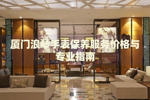 廈門浪琴手表保養(yǎng)服務價格與專業(yè)指南