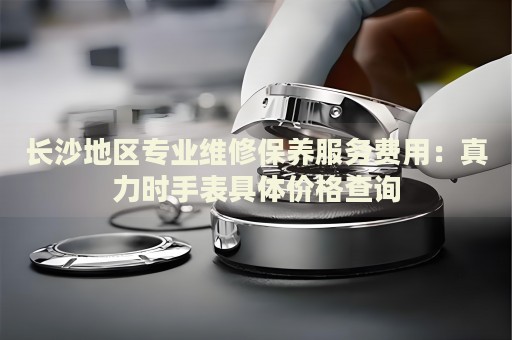 長(zhǎng)沙地區(qū)專業(yè)維修保養(yǎng)服務(wù)費(fèi)用：真力時(shí)手表具體價(jià)格查詢