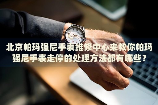 北京帕瑪強尼手表維修中心來教你帕瑪強尼手表走停的處理方法都有哪些？