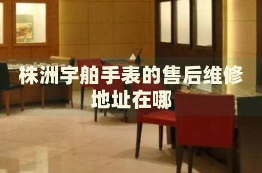 株洲宇舶手表的售后維修地址在哪