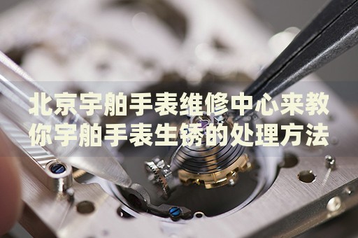 北京宇舶手表維修中心來教你宇舶手表生銹的處理方法都有哪些？