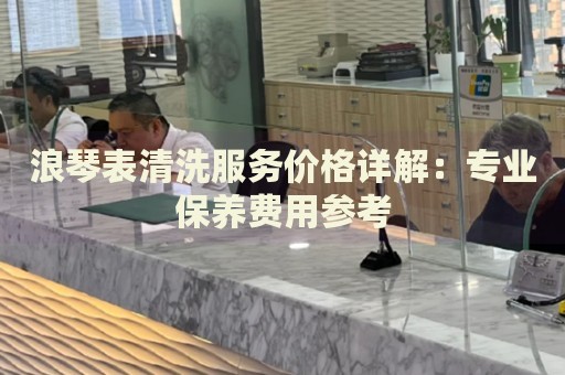 浪琴表清洗服務(wù)價(jià)格詳解：專業(yè)保養(yǎng)費(fèi)用參考