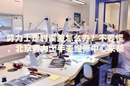 勞力士走時(shí)誤差怎么辦？不要慌，北京勞力士手表維修中心來(lái)幫忙