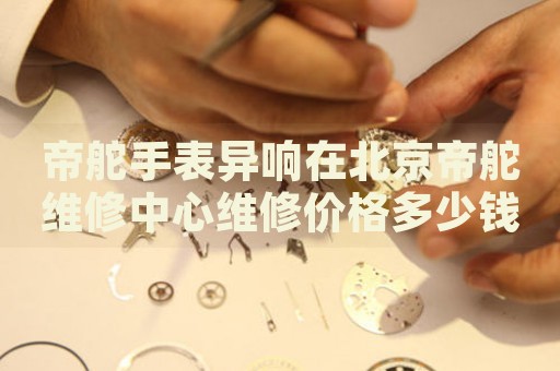 帝舵手表異響在北京帝舵維修中心維修價(jià)格多少錢？