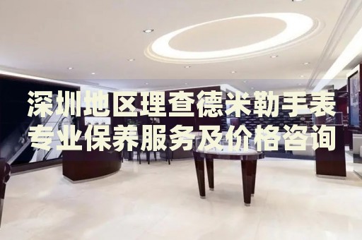 深圳地區(qū)理查德米勒手表專業(yè)保養(yǎng)服務(wù)及價(jià)格咨詢