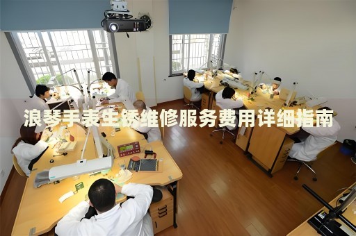 浪琴手表生銹維修服務費用詳細指南