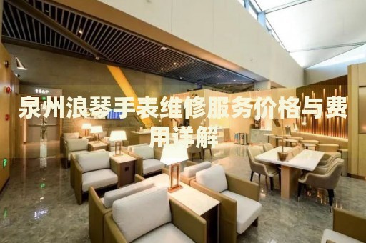 泉州浪琴手表維修服務價格與費用詳解