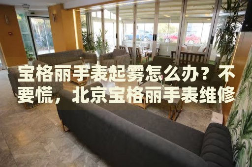 寶格麗手表起霧怎么辦？不要慌，北京寶格麗手表維修中心來幫忙