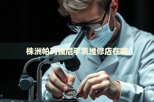 株洲帕瑪強尼手表維修店在哪