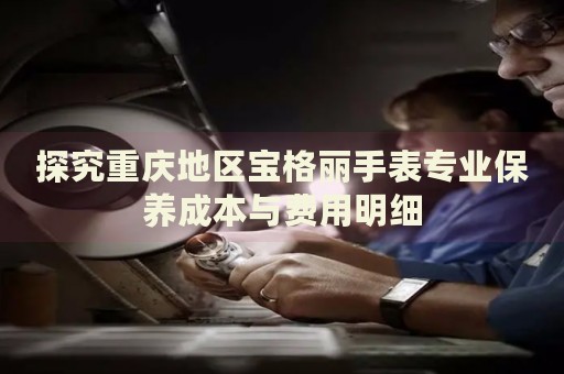 探究重慶地區(qū)寶格麗手表專業(yè)保養(yǎng)成本與費用明細