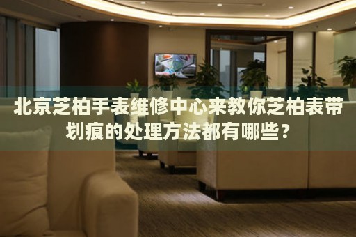 北京芝柏手表維修中心來教你芝柏表帶劃痕的處理方法都有哪些？