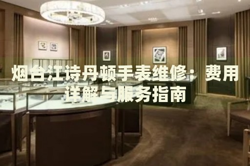 煙臺江詩丹頓手表維修：費用詳解與服務指南