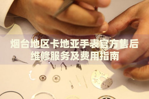 煙臺地區(qū)卡地亞手表官方售后維修服務及費用指南
