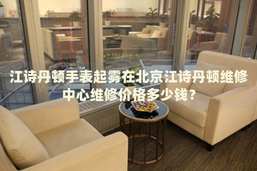 江詩丹頓手表起霧在北京江詩丹頓維修中心維修價格多少錢？