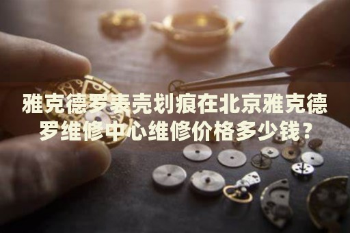 雅克德羅表殼劃痕在北京雅克德羅維修中心維修價格多少錢？