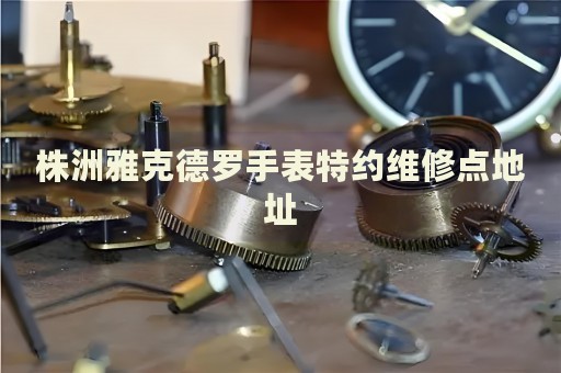 株洲雅克德羅手表特約維修點(diǎn)地址
