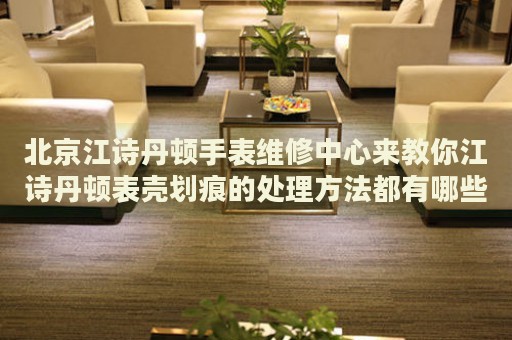 北京江詩丹頓手表維修中心來教你江詩丹頓表殼劃痕的處理方法都有哪些？