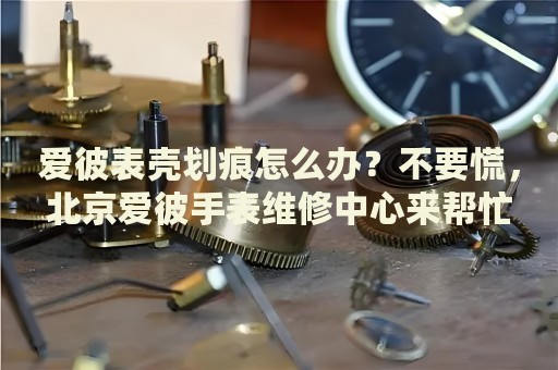 愛彼表殼劃痕怎么辦？不要慌，北京愛彼手表維修中心來幫忙