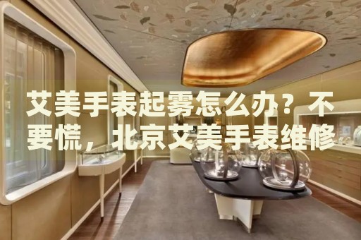 艾美手表起霧怎么辦？不要慌，北京艾美手表維修中心來幫忙