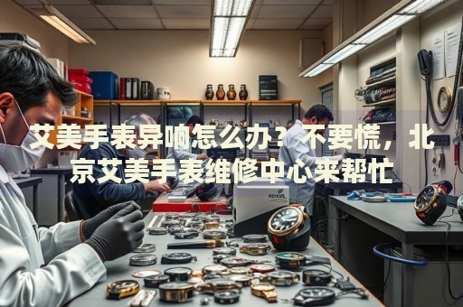 艾美手表異響怎么辦？不要慌，北京艾美手表維修中心來幫忙