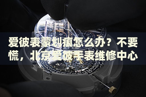 愛彼表蒙劃痕怎么辦？不要慌，北京愛彼手表維修中心來幫忙
