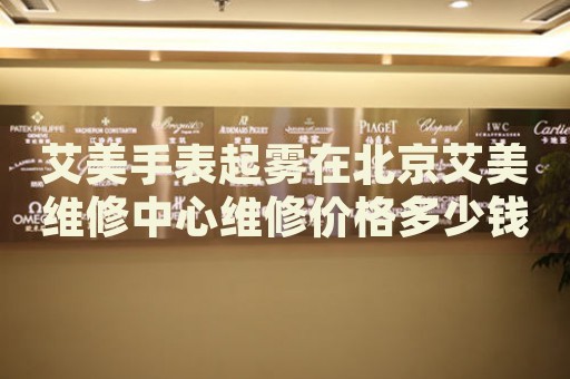 艾美手表起霧在北京艾美維修中心維修價(jià)格多少錢？