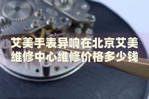艾美手表異響在北京艾美維修中心維修價(jià)格多少錢(qián)？