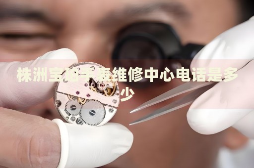 株洲寶珀手表維修中心電話是多少