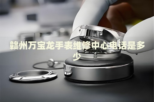 贛州萬寶龍手表維修中心電話是多少