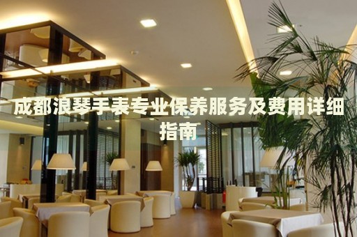 成都浪琴手表專業(yè)保養(yǎng)服務(wù)及費(fèi)用詳細(xì)指南