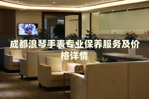 成都浪琴手表專業(yè)保養(yǎng)服務(wù)及價(jià)格詳情