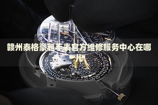 贛州泰格豪雅手表官方維修服務(wù)中心在哪兒