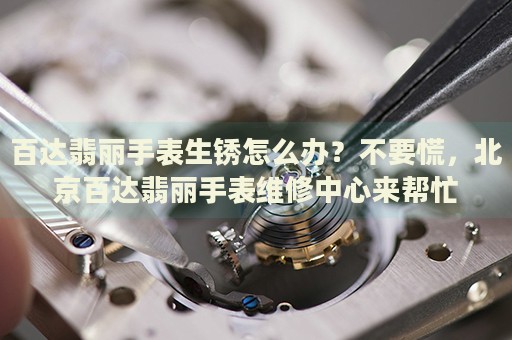 百達翡麗手表生銹怎么辦？不要慌，北京百達翡麗手表維修中心來幫忙