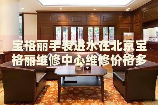 寶格麗手表進水在北京寶格麗維修中心維修價格多少錢？